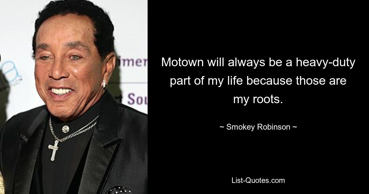 Motown will always be a heavy-duty part of my life because those are my roots. — © Smokey Robinson