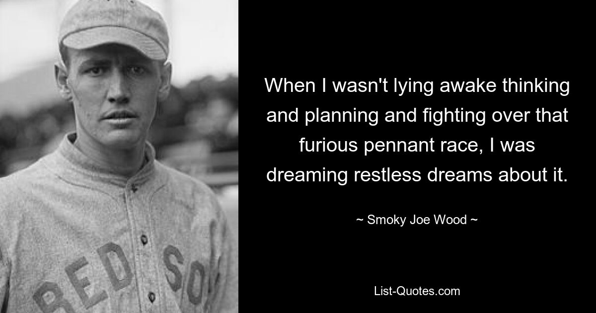 When I wasn't lying awake thinking and planning and fighting over that furious pennant race, I was dreaming restless dreams about it. — © Smoky Joe Wood