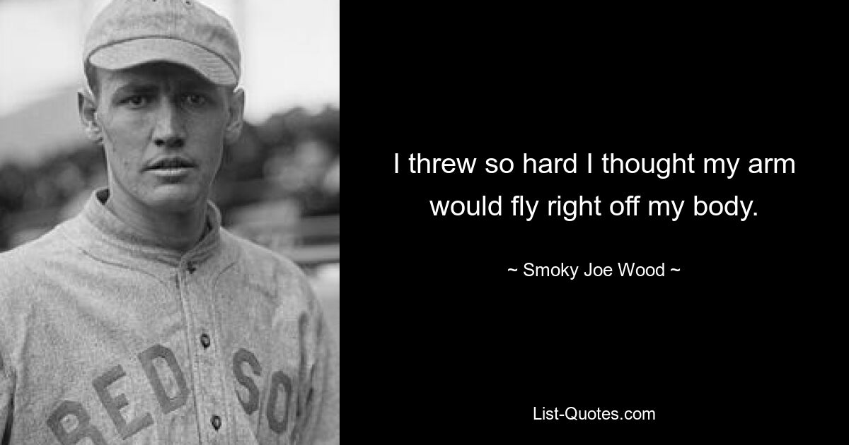 I threw so hard I thought my arm would fly right off my body. — © Smoky Joe Wood