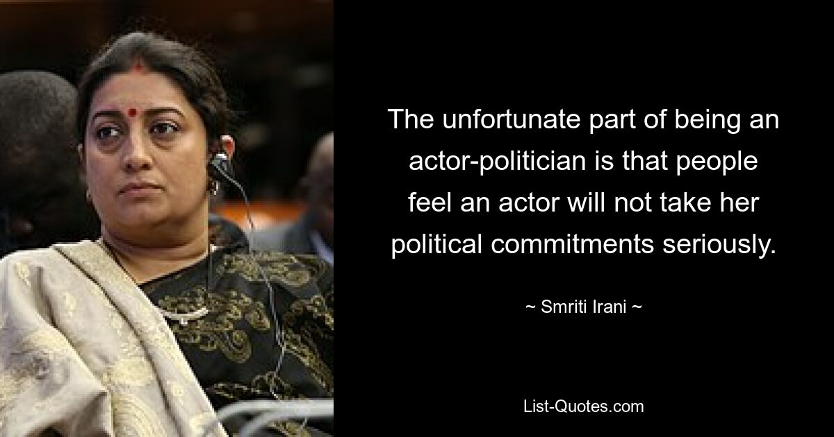 The unfortunate part of being an actor-politician is that people feel an actor will not take her political commitments seriously. — © Smriti Irani