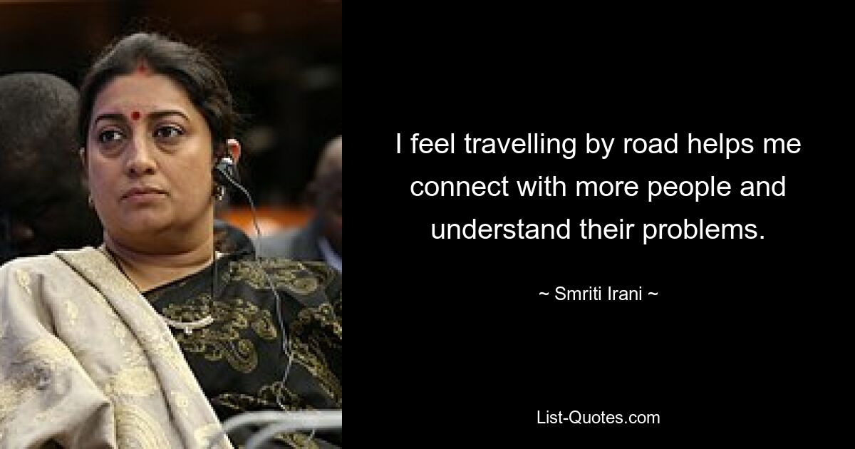 I feel travelling by road helps me connect with more people and understand their problems. — © Smriti Irani