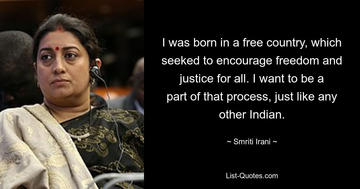 I was born in a free country, which seeked to encourage freedom and justice for all. I want to be a part of that process, just like any other Indian. — © Smriti Irani