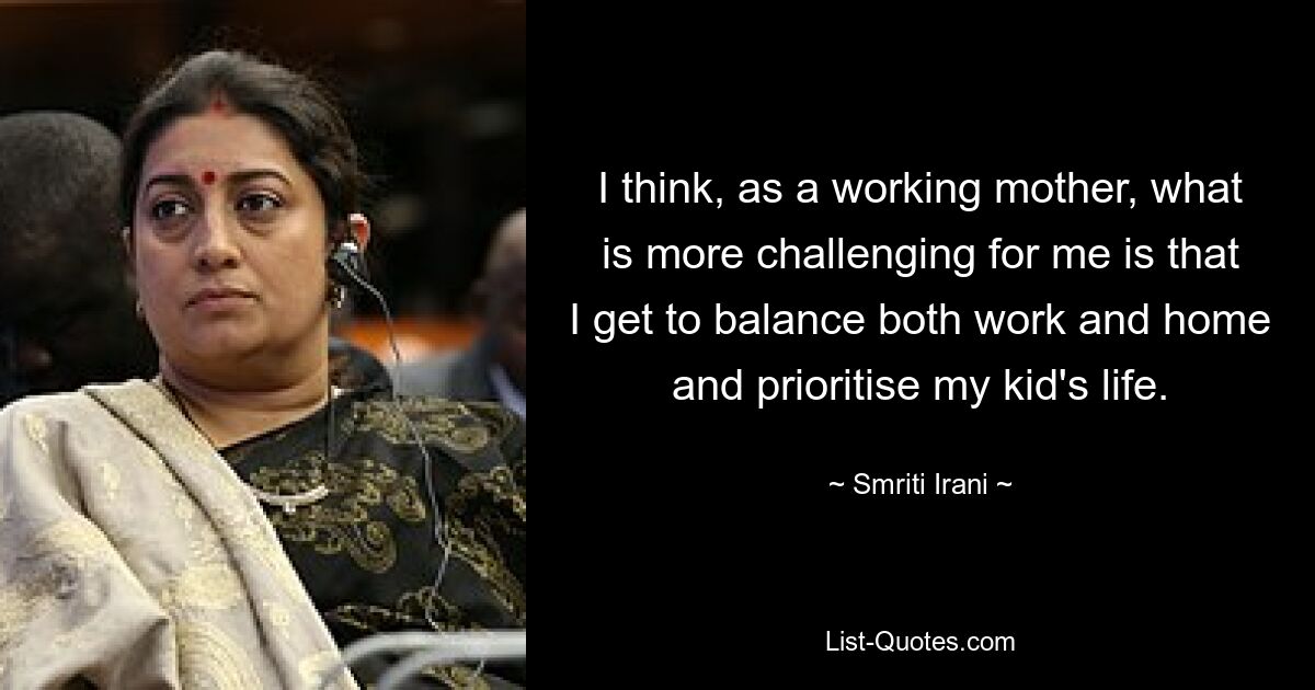 I think, as a working mother, what is more challenging for me is that I get to balance both work and home and prioritise my kid's life. — © Smriti Irani