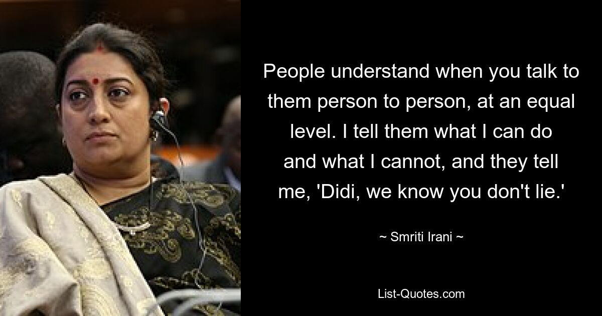 People understand when you talk to them person to person, at an equal level. I tell them what I can do and what I cannot, and they tell me, 'Didi, we know you don't lie.' — © Smriti Irani