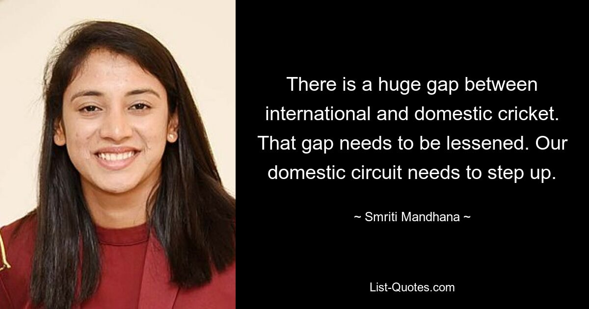 There is a huge gap between international and domestic cricket. That gap needs to be lessened. Our domestic circuit needs to step up. — © Smriti Mandhana