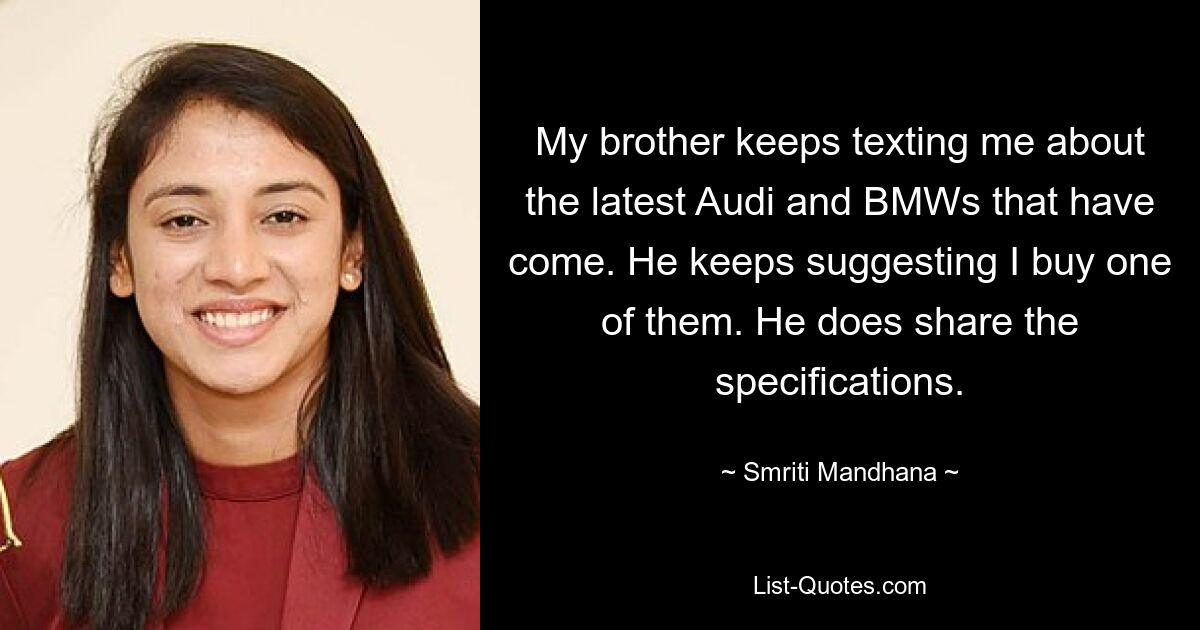 My brother keeps texting me about the latest Audi and BMWs that have come. He keeps suggesting I buy one of them. He does share the specifications. — © Smriti Mandhana