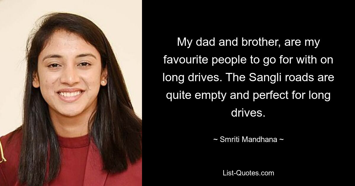 My dad and brother, are my favourite people to go for with on long drives. The Sangli roads are quite empty and perfect for long drives. — © Smriti Mandhana