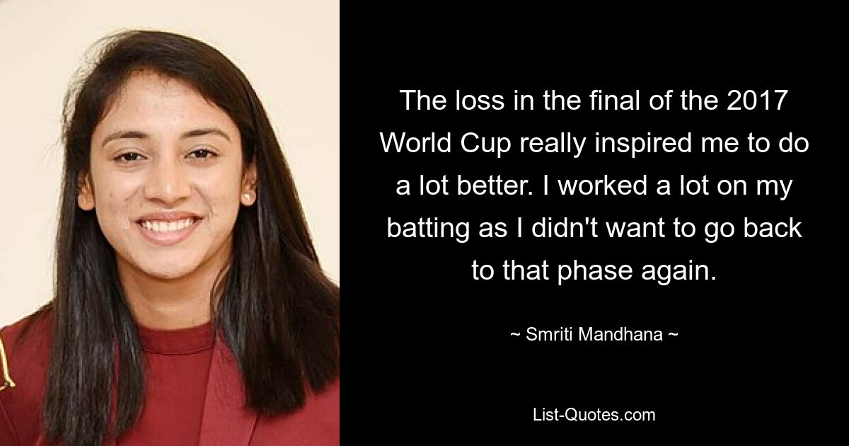 The loss in the final of the 2017 World Cup really inspired me to do a lot better. I worked a lot on my batting as I didn't want to go back to that phase again. — © Smriti Mandhana