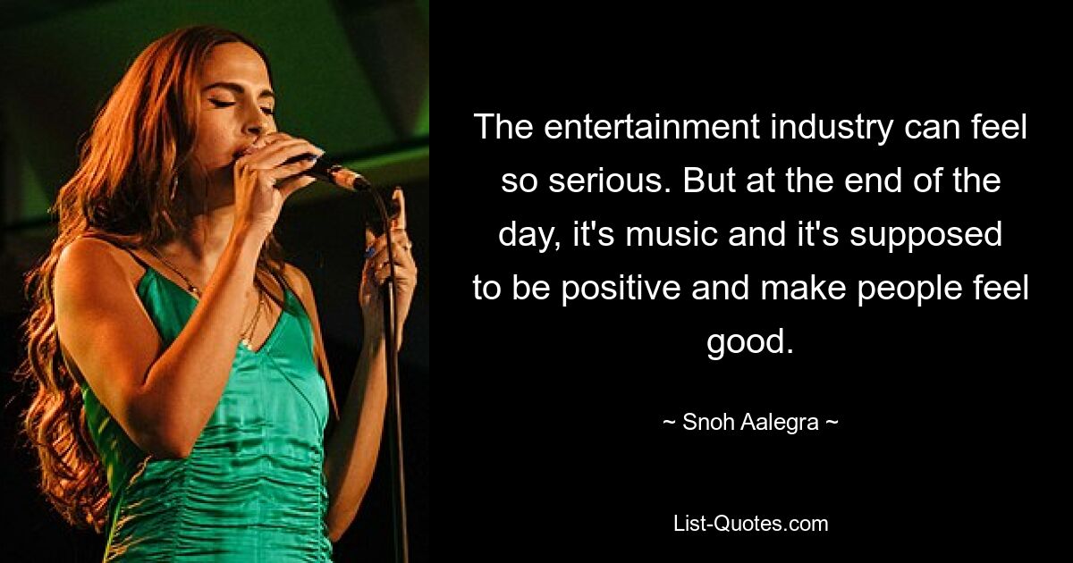 The entertainment industry can feel so serious. But at the end of the day, it's music and it's supposed to be positive and make people feel good. — © Snoh Aalegra