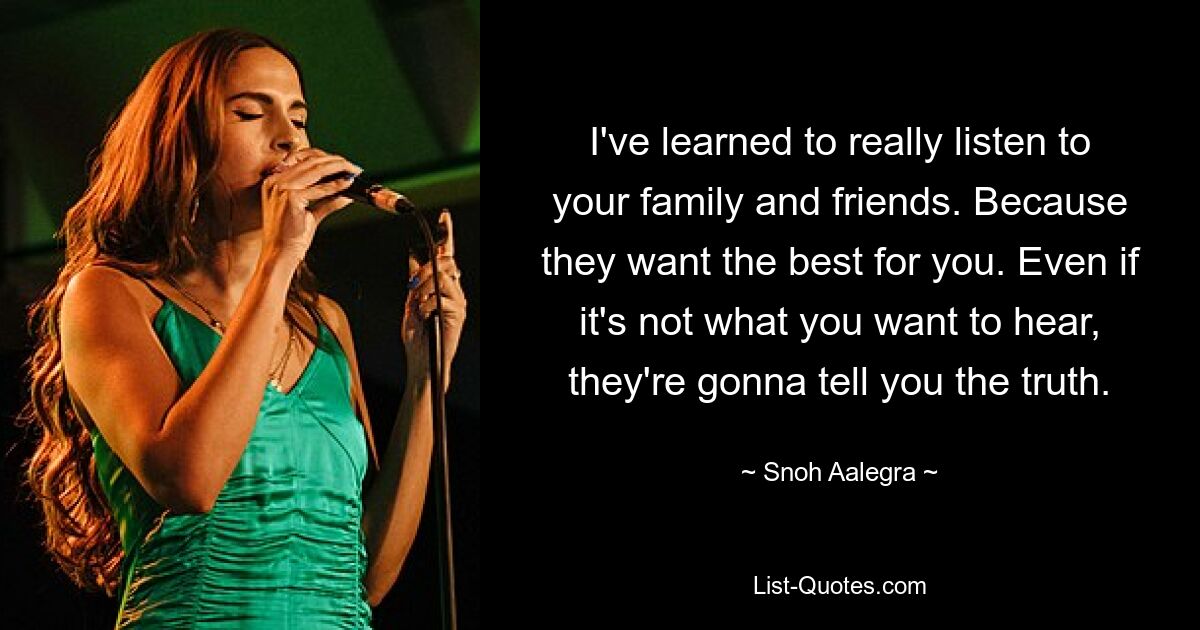 I've learned to really listen to your family and friends. Because they want the best for you. Even if it's not what you want to hear, they're gonna tell you the truth. — © Snoh Aalegra