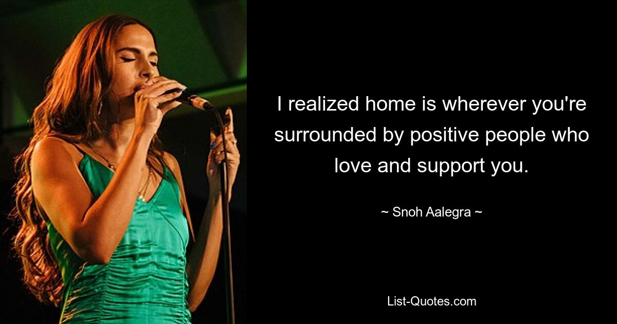 I realized home is wherever you're surrounded by positive people who love and support you. — © Snoh Aalegra