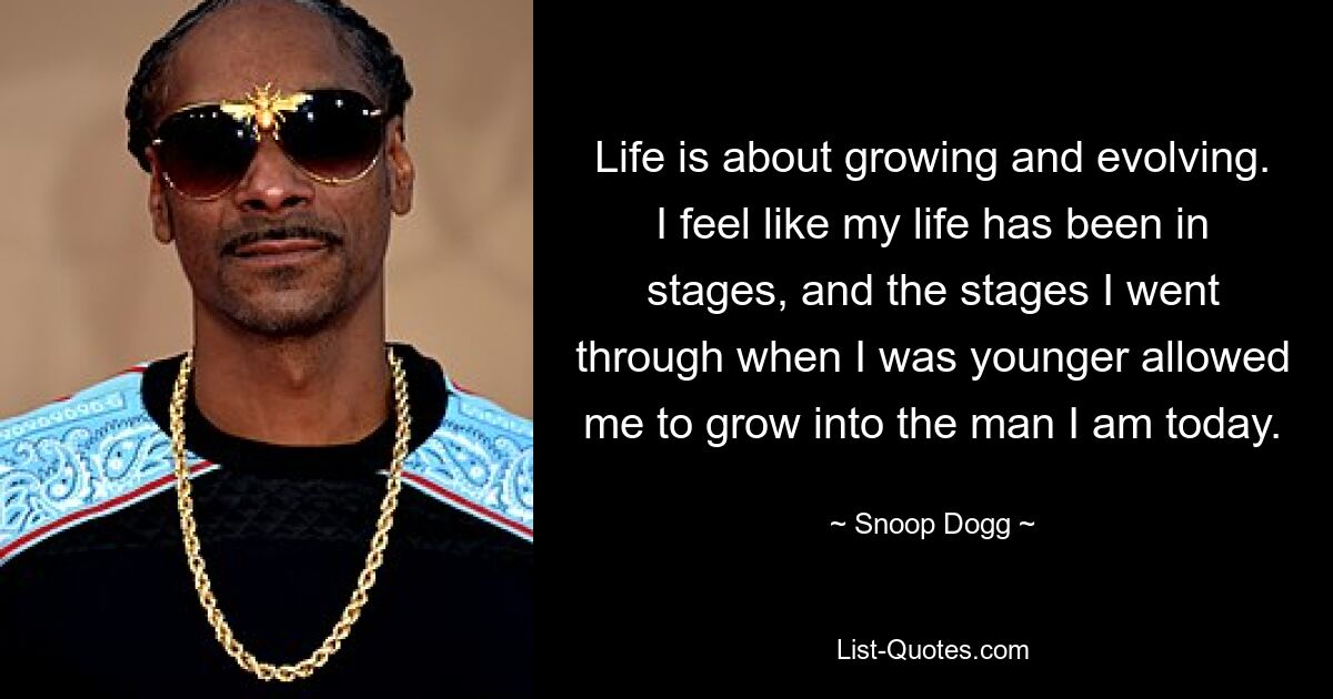 Life is about growing and evolving. I feel like my life has been in stages, and the stages I went through when I was younger allowed me to grow into the man I am today. — © Snoop Dogg