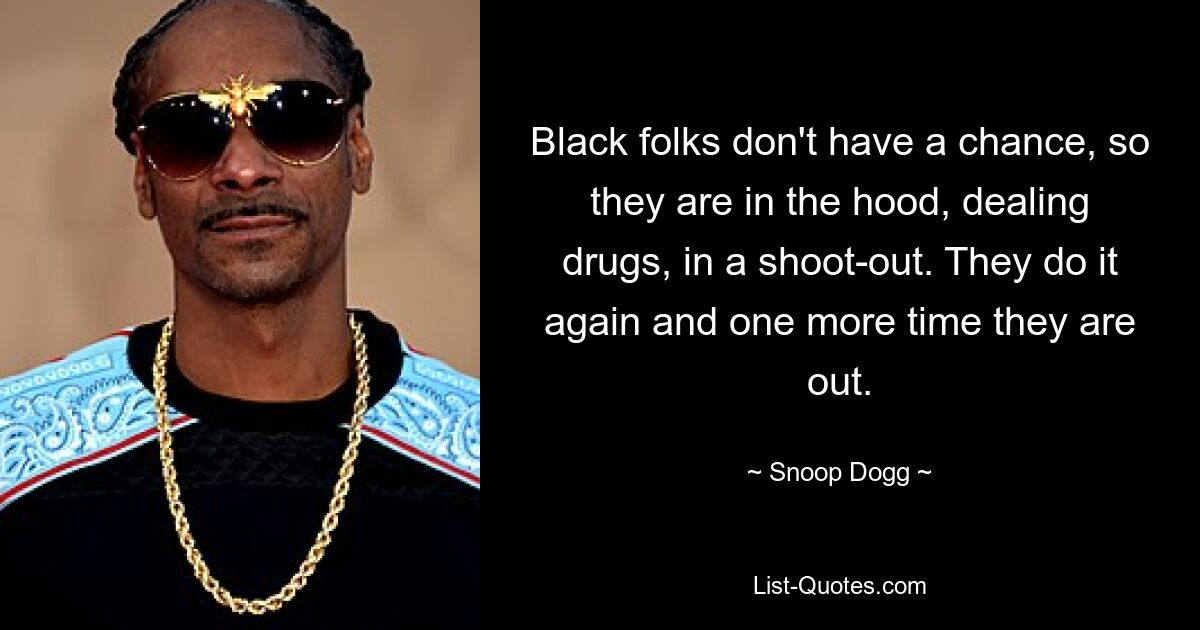 Black folks don't have a chance, so they are in the hood, dealing drugs, in a shoot-out. They do it again and one more time they are out. — © Snoop Dogg