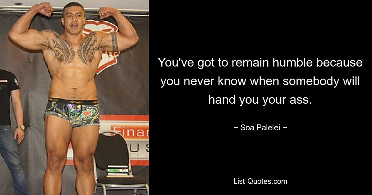 You've got to remain humble because you never know when somebody will hand you your ass. — © Soa Palelei