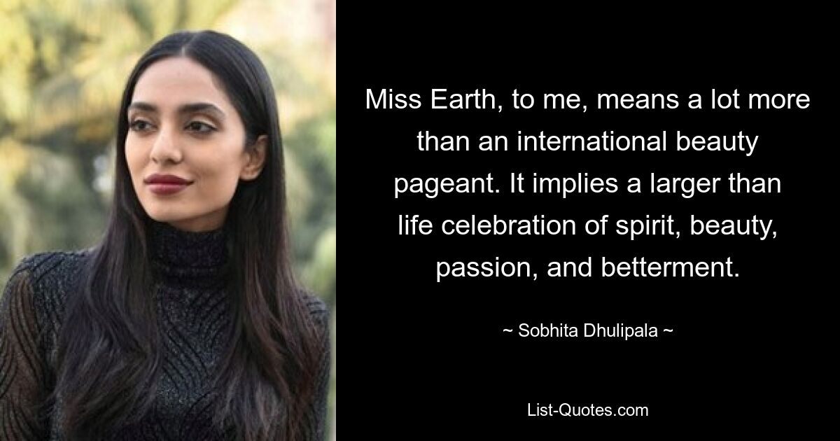 Miss Earth, to me, means a lot more than an international beauty pageant. It implies a larger than life celebration of spirit, beauty, passion, and betterment. — © Sobhita Dhulipala