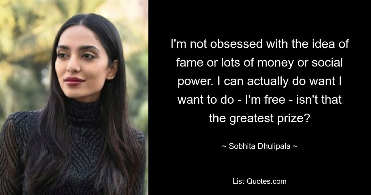 I'm not obsessed with the idea of fame or lots of money or social power. I can actually do want I want to do - I'm free - isn't that the greatest prize? — © Sobhita Dhulipala