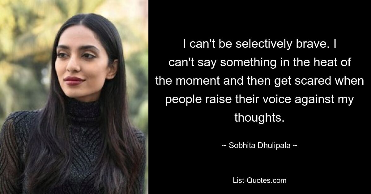 I can't be selectively brave. I can't say something in the heat of the moment and then get scared when people raise their voice against my thoughts. — © Sobhita Dhulipala