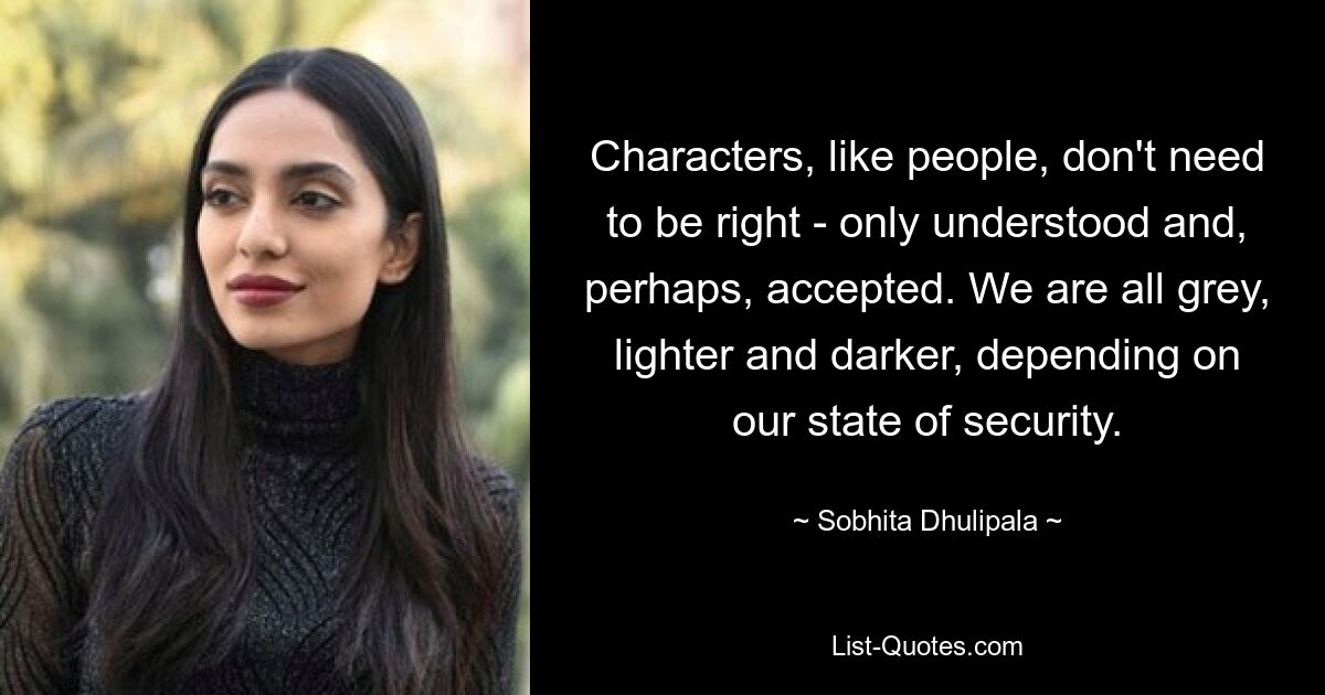 Characters, like people, don't need to be right - only understood and, perhaps, accepted. We are all grey, lighter and darker, depending on our state of security. — © Sobhita Dhulipala