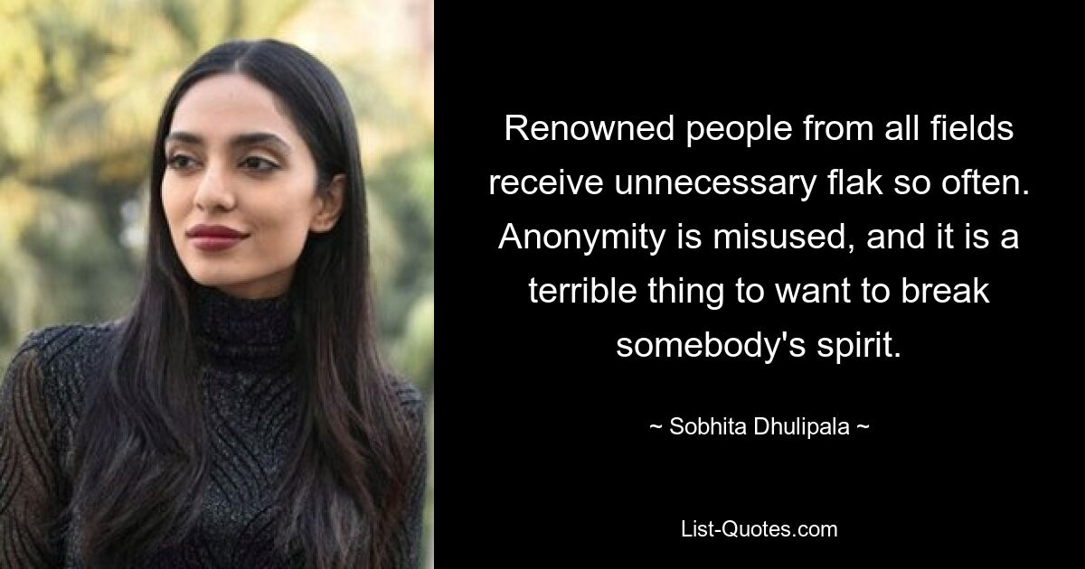 Renowned people from all fields receive unnecessary flak so often. Anonymity is misused, and it is a terrible thing to want to break somebody's spirit. — © Sobhita Dhulipala