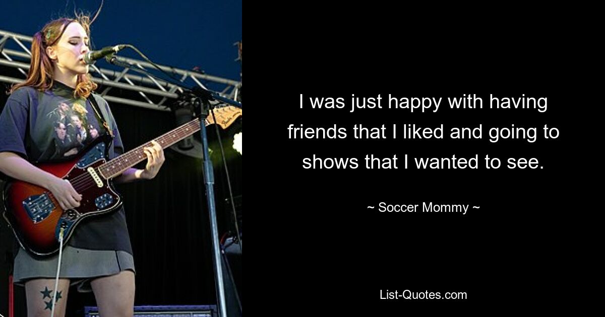 I was just happy with having friends that I liked and going to shows that I wanted to see. — © Soccer Mommy