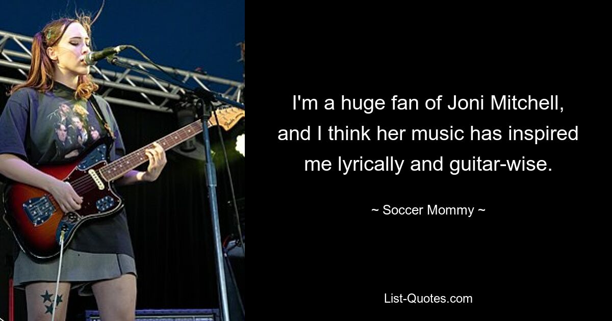 I'm a huge fan of Joni Mitchell, and I think her music has inspired me lyrically and guitar-wise. — © Soccer Mommy