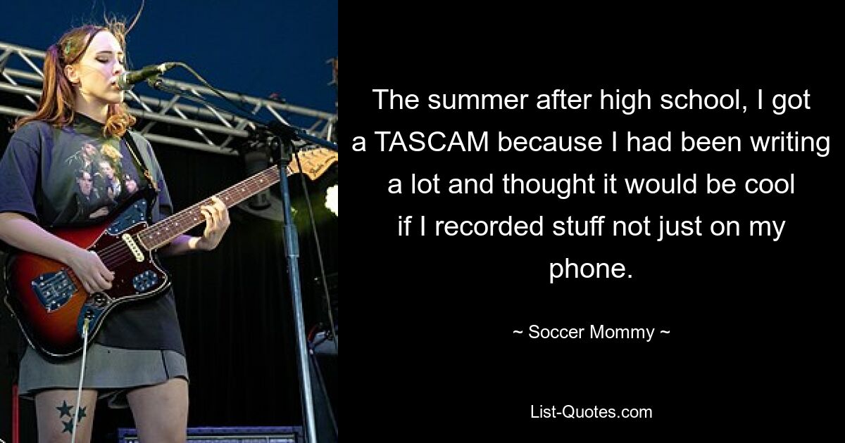 The summer after high school, I got a TASCAM because I had been writing a lot and thought it would be cool if I recorded stuff not just on my phone. — © Soccer Mommy