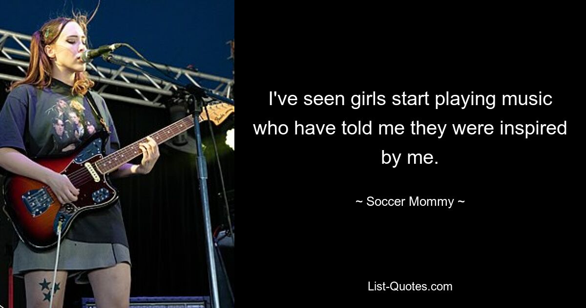 I've seen girls start playing music who have told me they were inspired by me. — © Soccer Mommy