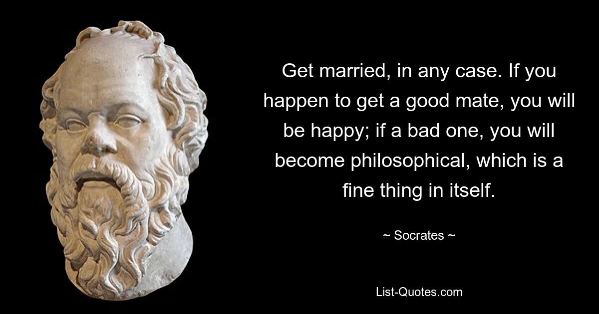 Get married, in any case. If you happen to get a good mate, you will be happy; if a bad one, you will become philosophical, which is a fine thing in itself. — © Socrates