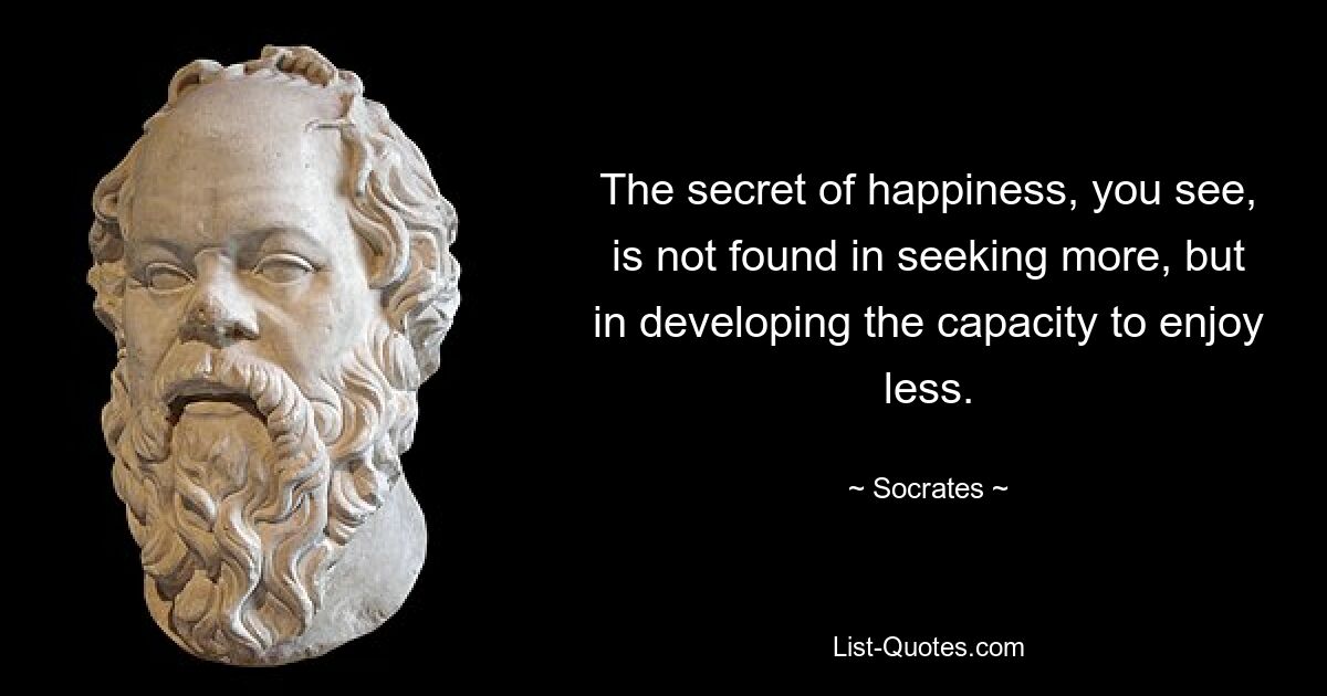 The secret of happiness, you see, is not found in seeking more, but in developing the capacity to enjoy less. — © Socrates