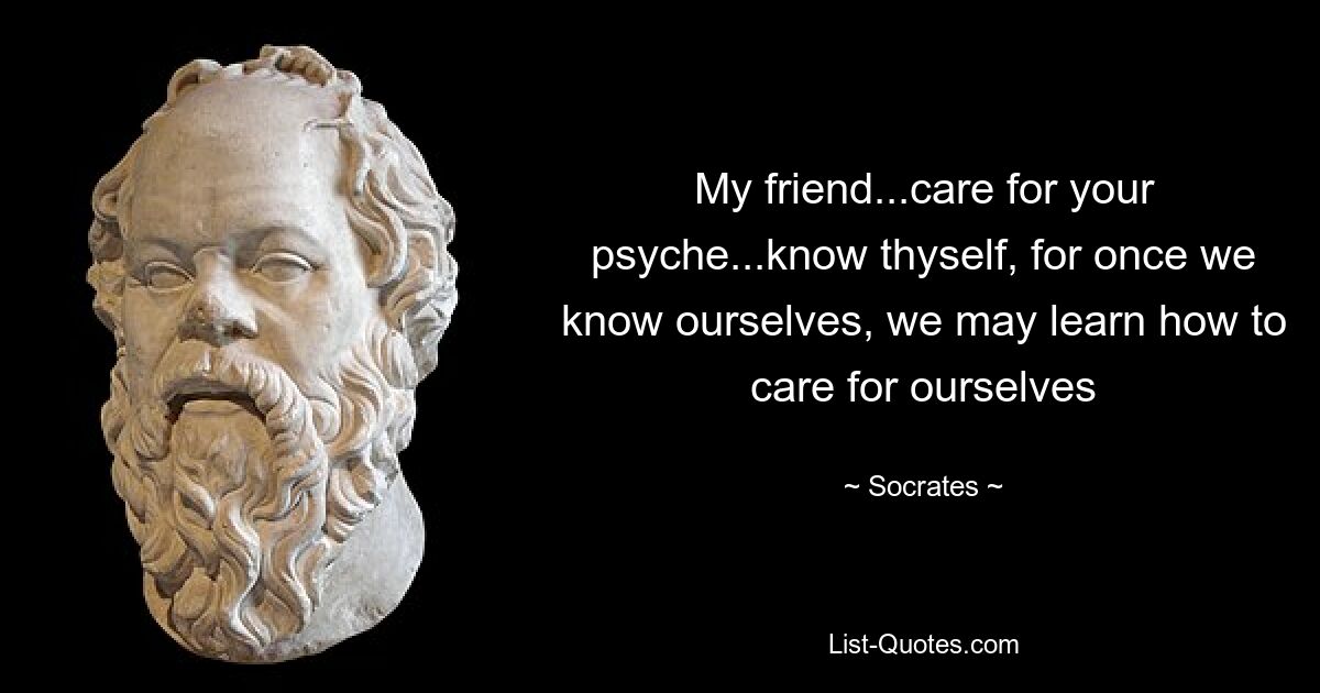 My friend...care for your psyche...know thyself, for once we know ourselves, we may learn how to care for ourselves — © Socrates