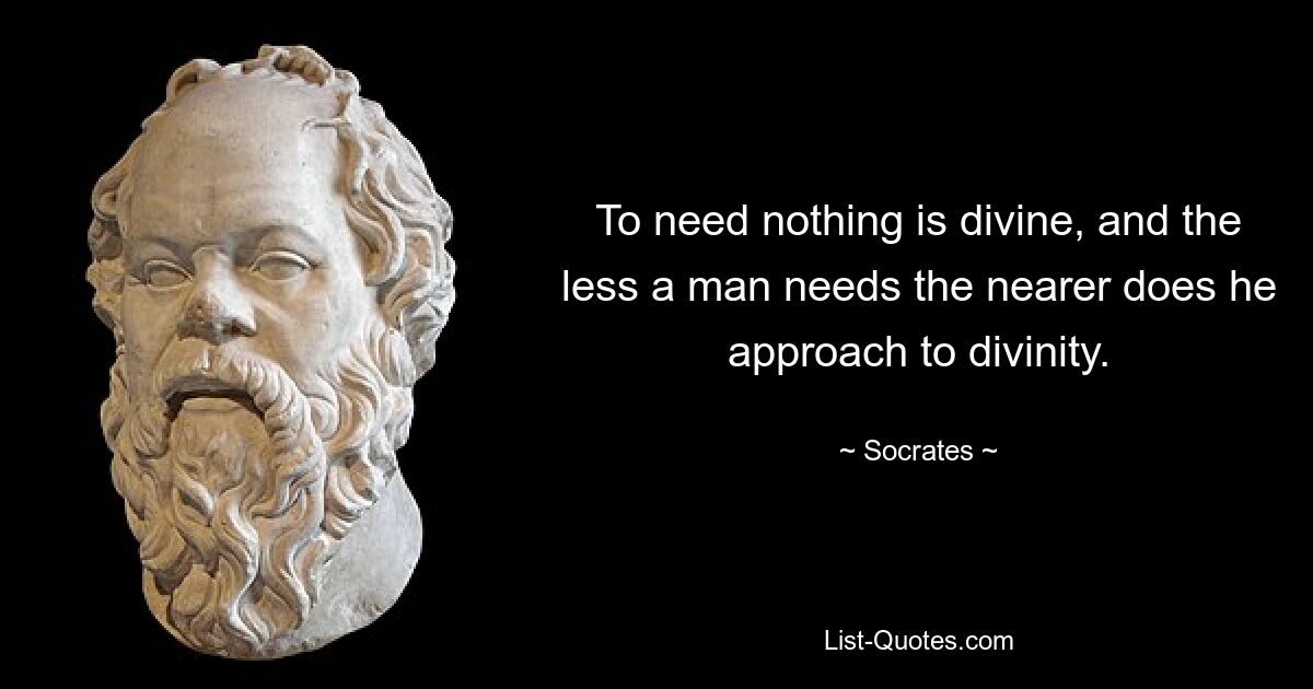 To need nothing is divine, and the less a man needs the nearer does he approach to divinity. — © Socrates