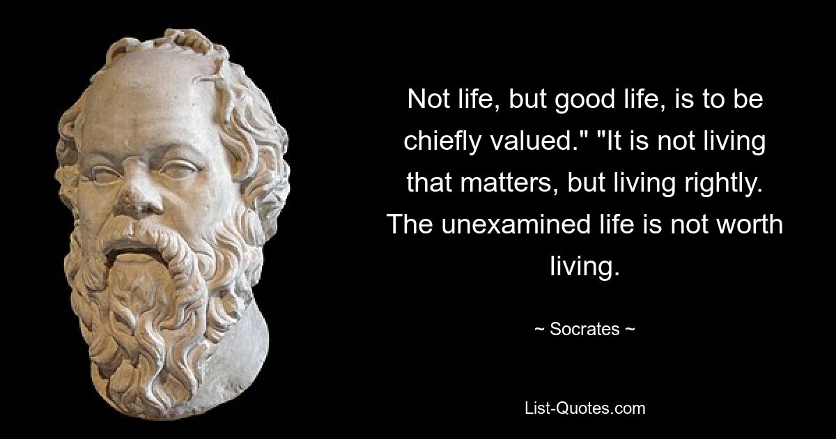 Not life, but good life, is to be chiefly valued." "It is not living that matters, but living rightly. The unexamined life is not worth living. — © Socrates