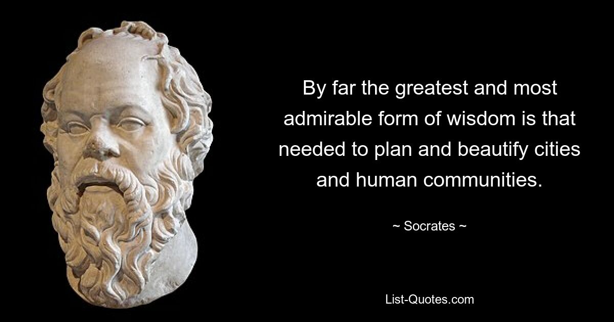 By far the greatest and most admirable form of wisdom is that needed to plan and beautify cities and human communities. — © Socrates