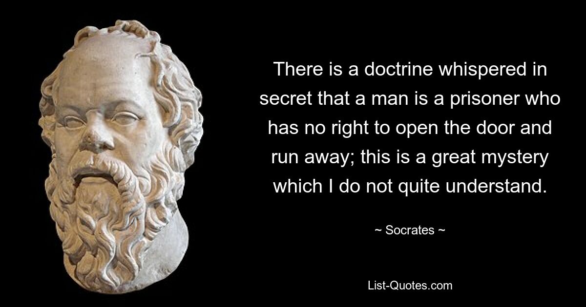 There is a doctrine whispered in secret that a man is a prisoner who has no right to open the door and run away; this is a great mystery which I do not quite understand. — © Socrates