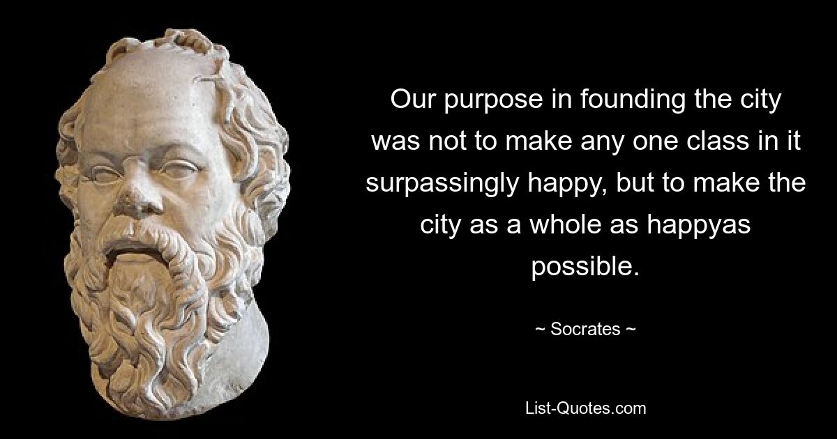 Our purpose in founding the city was not to make any one class in it surpassingly happy, but to make the city as a whole as happyas possible. — © Socrates