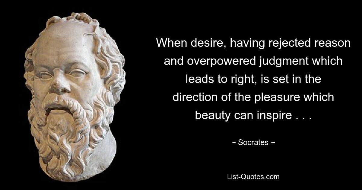 When desire, having rejected reason and overpowered judgment which leads to right, is set in the direction of the pleasure which beauty can inspire . . . — © Socrates