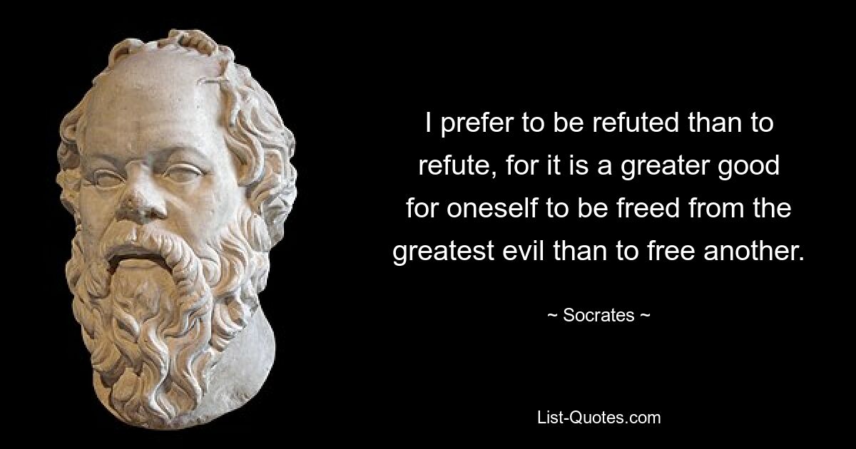 I prefer to be refuted than to refute, for it is a greater good for oneself to be freed from the greatest evil than to free another. — © Socrates