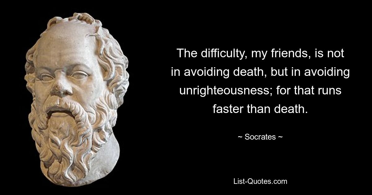 The difficulty, my friends, is not in avoiding death, but in avoiding unrighteousness; for that runs faster than death. — © Socrates