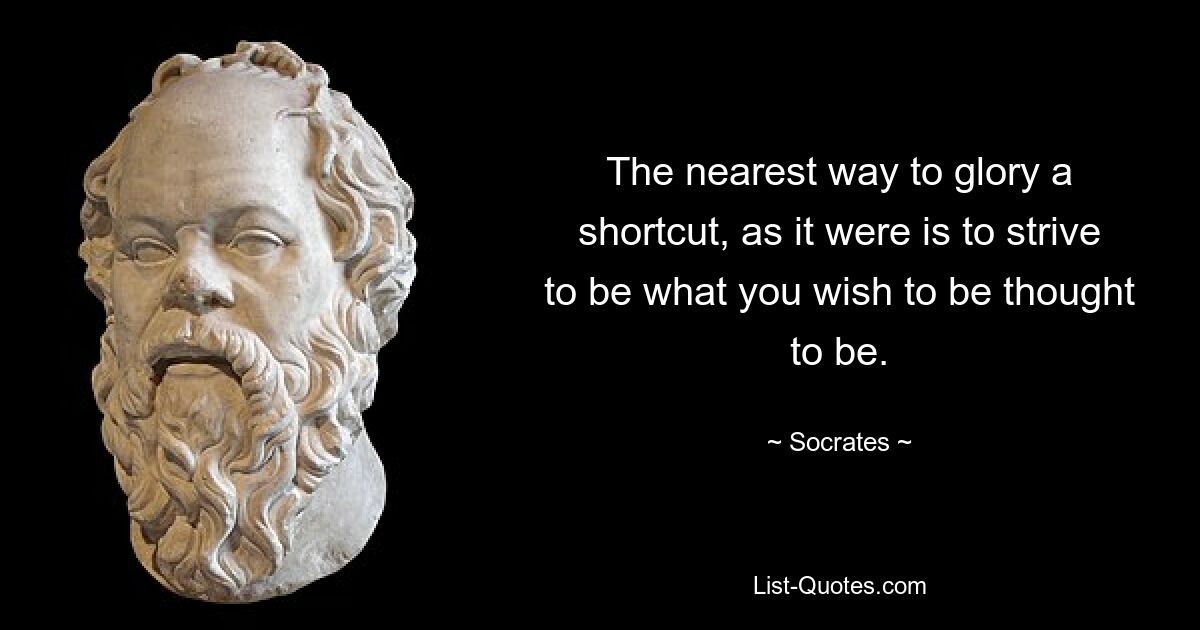 The nearest way to glory a shortcut, as it were is to strive to be what you wish to be thought to be. — © Socrates