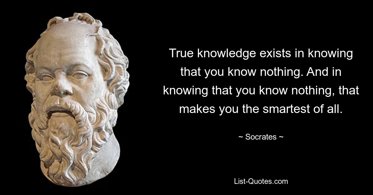 True knowledge exists in knowing that you know nothing. And in knowing that you know nothing, that makes you the smartest of all. — © Socrates