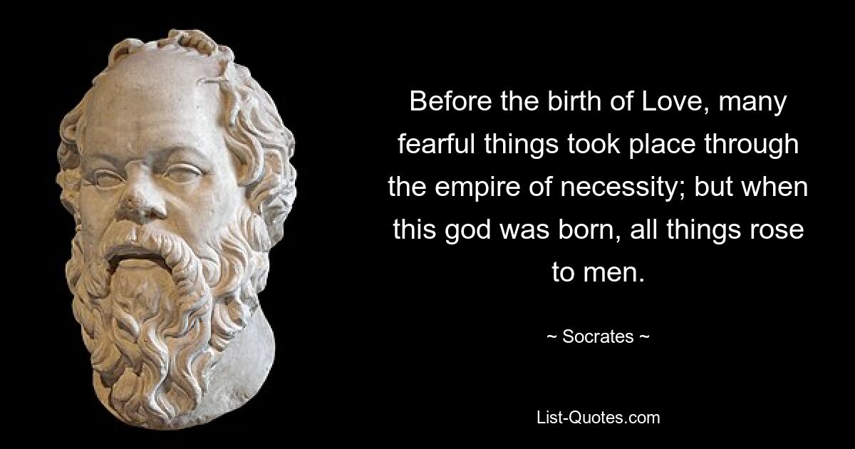 Before the birth of Love, many fearful things took place through the empire of necessity; but when this god was born, all things rose to men. — © Socrates