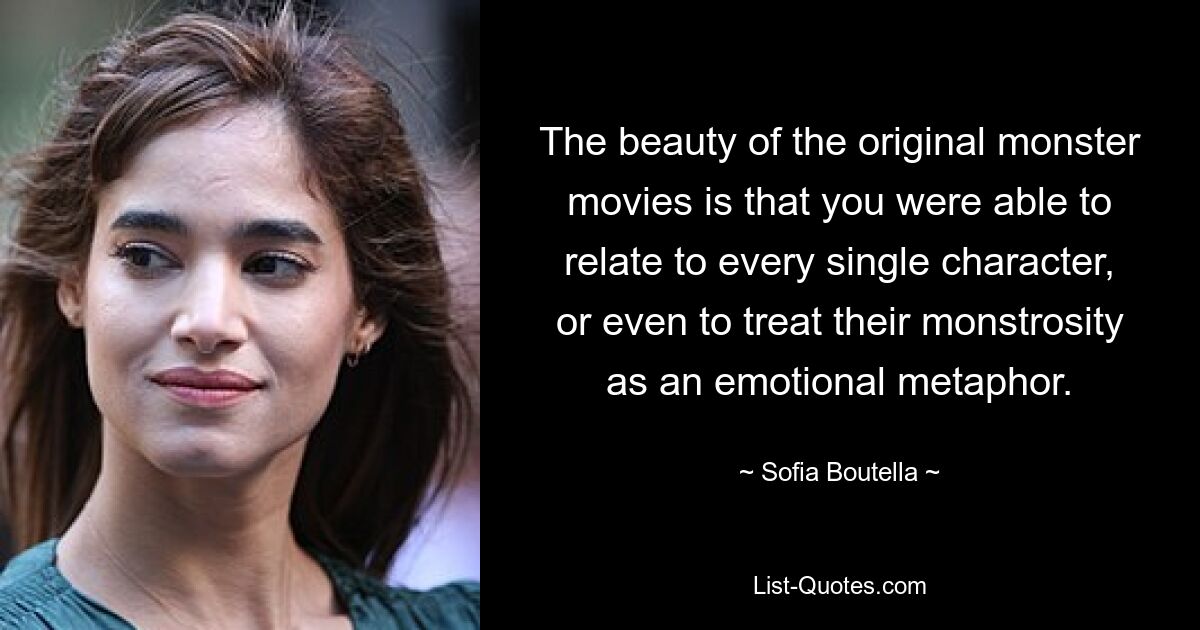 The beauty of the original monster movies is that you were able to relate to every single character, or even to treat their monstrosity as an emotional metaphor. — © Sofia Boutella