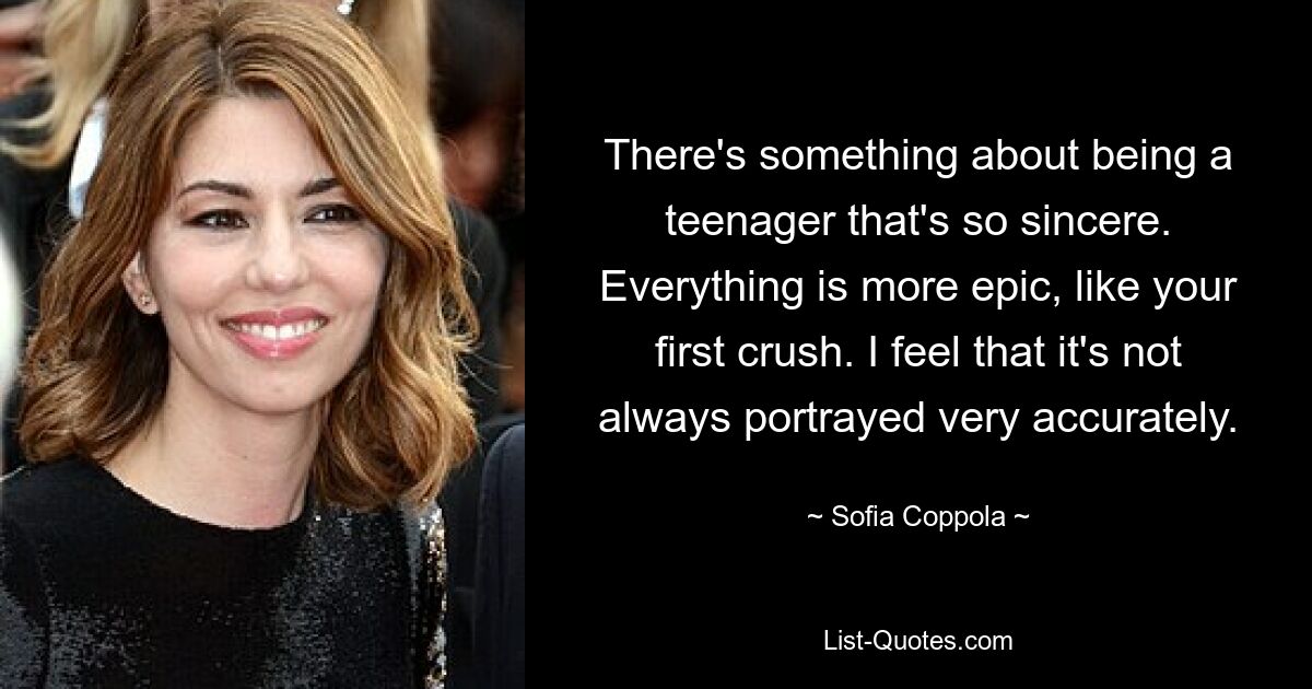 There's something about being a teenager that's so sincere. Everything is more epic, like your first crush. I feel that it's not always portrayed very accurately. — © Sofia Coppola