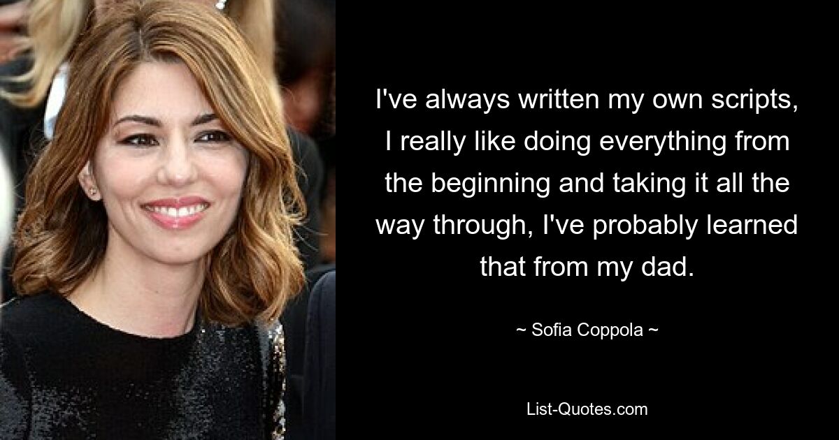 I've always written my own scripts, I really like doing everything from the beginning and taking it all the way through, I've probably learned that from my dad. — © Sofia Coppola