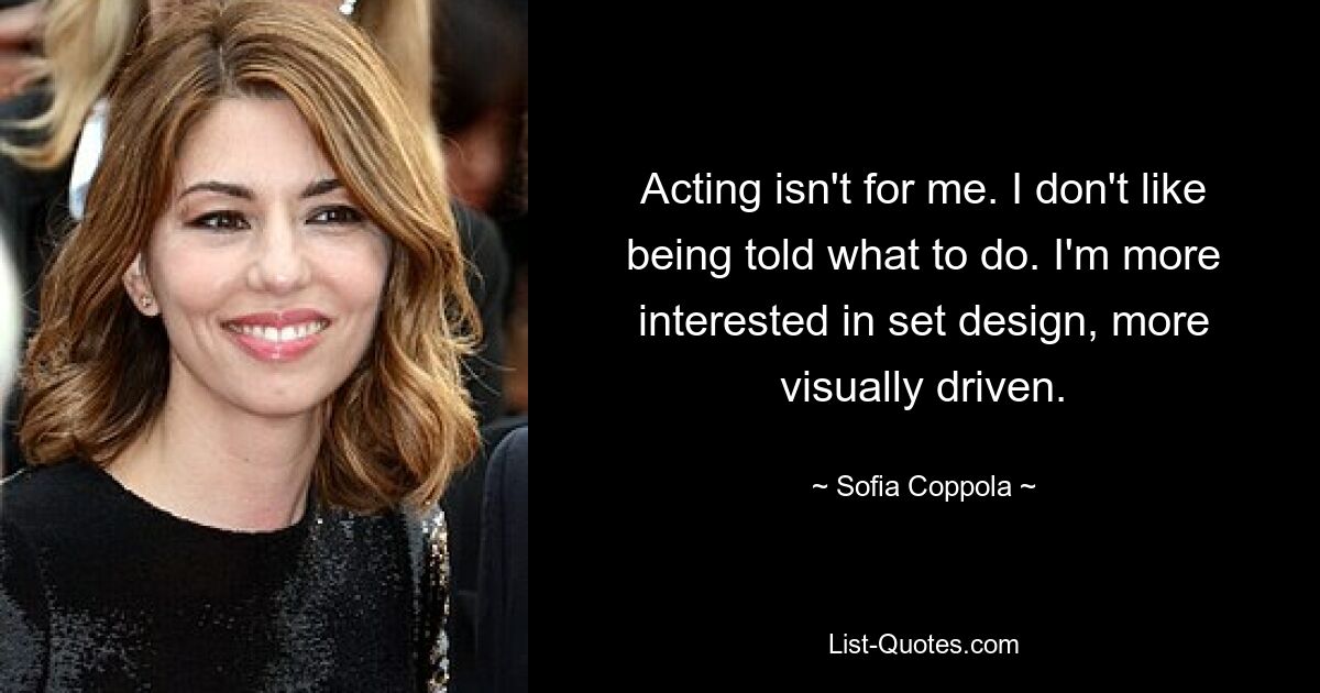 Acting isn't for me. I don't like being told what to do. I'm more interested in set design, more visually driven. — © Sofia Coppola