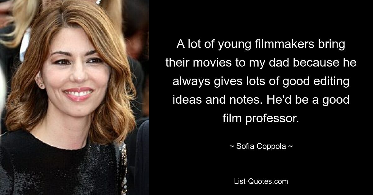 A lot of young filmmakers bring their movies to my dad because he always gives lots of good editing ideas and notes. He'd be a good film professor. — © Sofia Coppola