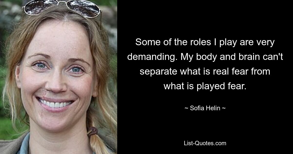 Some of the roles I play are very demanding. My body and brain can't separate what is real fear from what is played fear. — © Sofia Helin