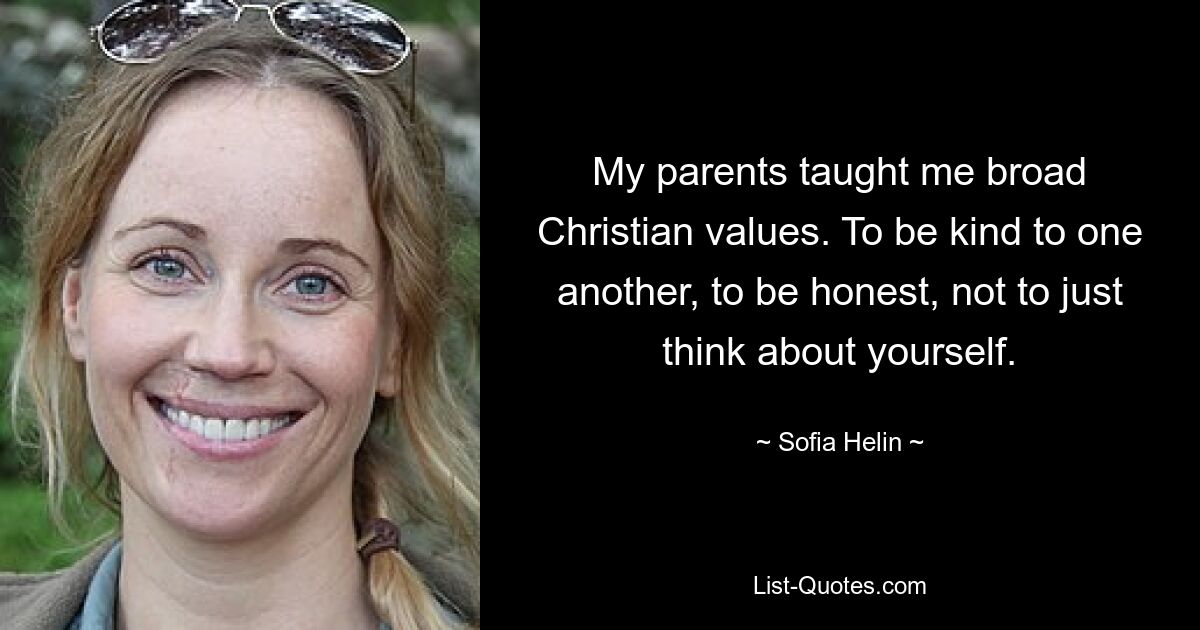 My parents taught me broad Christian values. To be kind to one another, to be honest, not to just think about yourself. — © Sofia Helin