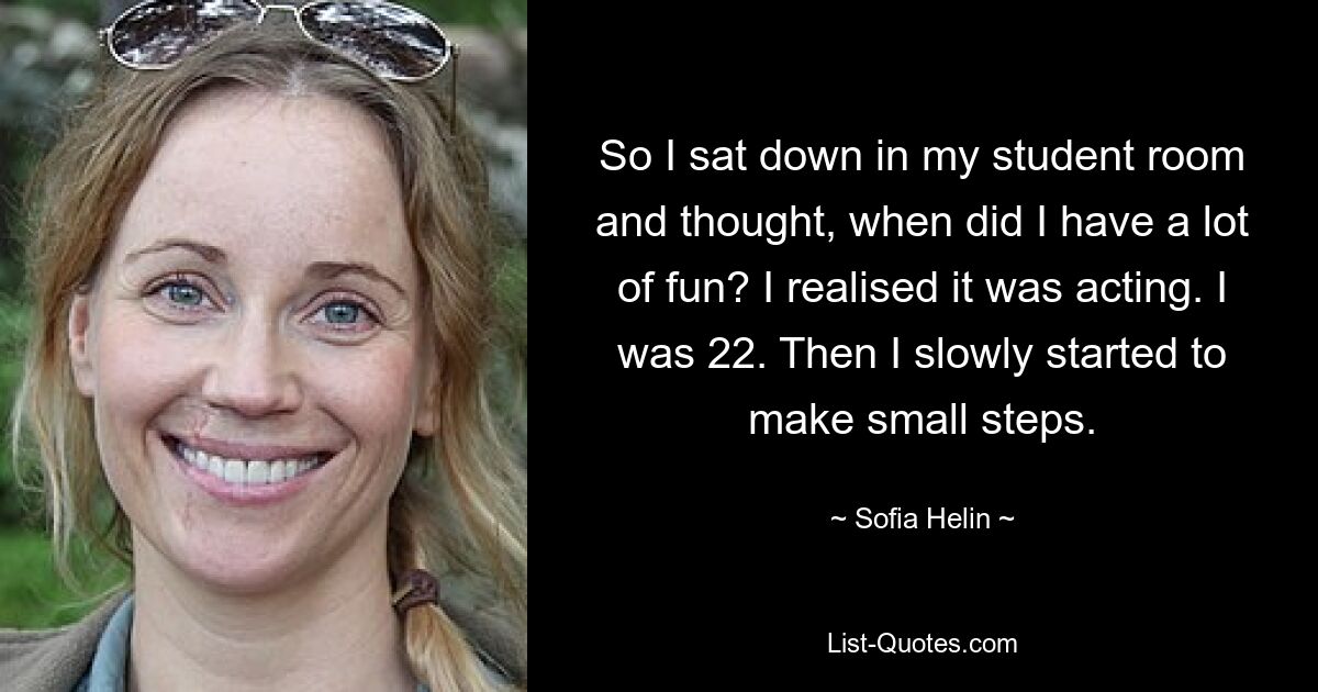 So I sat down in my student room and thought, when did I have a lot of fun? I realised it was acting. I was 22. Then I slowly started to make small steps. — © Sofia Helin