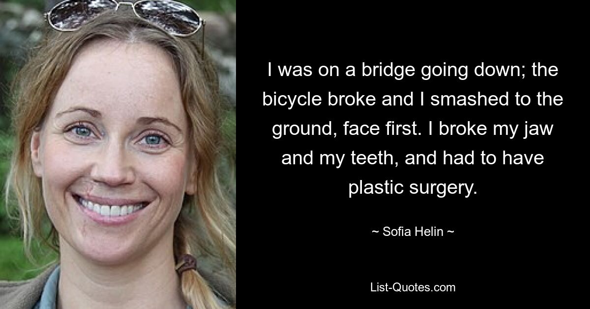 I was on a bridge going down; the bicycle broke and I smashed to the ground, face first. I broke my jaw and my teeth, and had to have plastic surgery. — © Sofia Helin